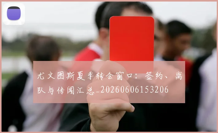 尤文图斯夏季转会窗口：签约、离队与传闻汇总_20260606153206