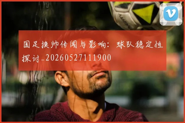 国足换帅传闻与影响：球队稳定性探讨_20260527111900