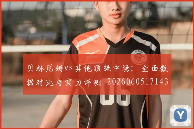 贝林厄姆vs其他顶级中场：全面数据对比与实力评测_20260605171438_20260703181949