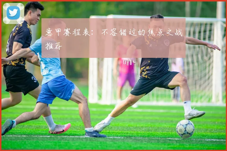 意甲赛程表:不容错过的焦点之战推荐